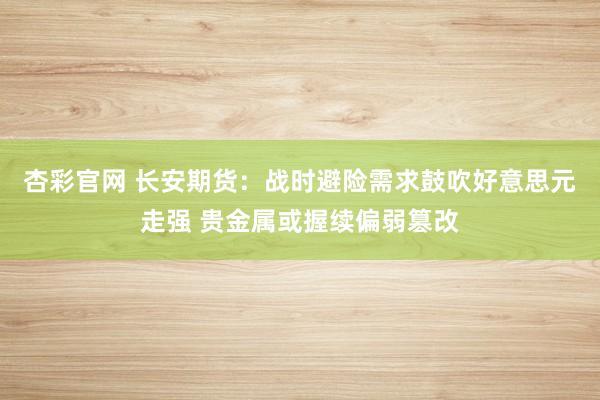 杏彩官网 长安期货：战时避险需求鼓吹好意思元走强 贵金属或握续偏弱篡改