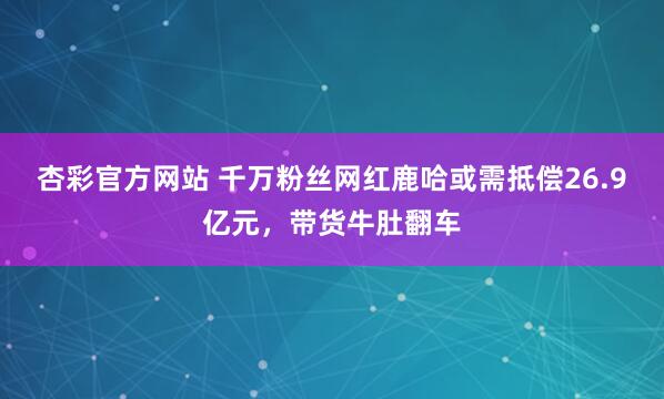 杏彩官方网站 千万粉丝网红鹿哈或需抵偿26.9亿元，带货牛肚翻车