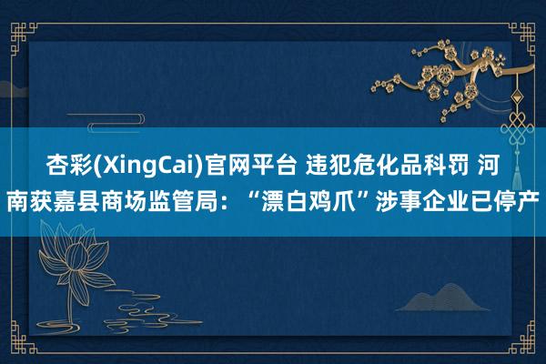 杏彩(XingCai)官网平台 违犯危化品科罚 河南获嘉县商场监管局：“漂白鸡爪”涉事企业已停产
