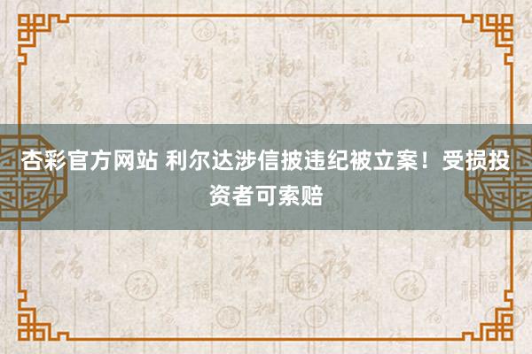 杏彩官方网站 利尔达涉信披违纪被立案！受损投资者可索赔