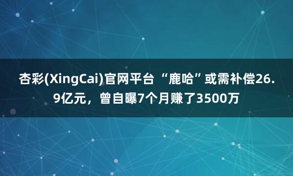 杏彩(XingCai)官网平台 “鹿哈”或需补偿26.9亿元，曾自曝7个月赚了3500万