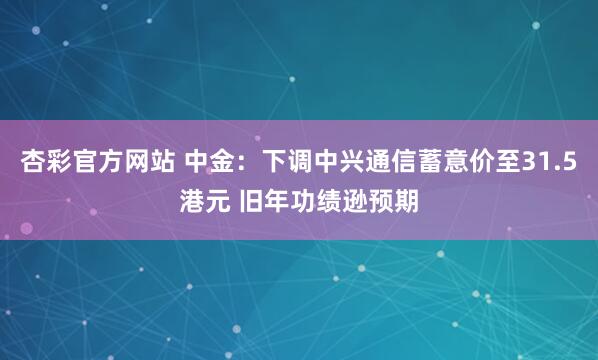 杏彩官方网站 中金：下调中兴通信蓄意价至31.5港元 旧年功绩逊预期