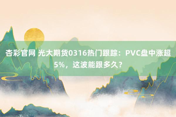 杏彩官网 光大期货0316热门跟踪：PVC盘中涨超5%，这波能跟多久？