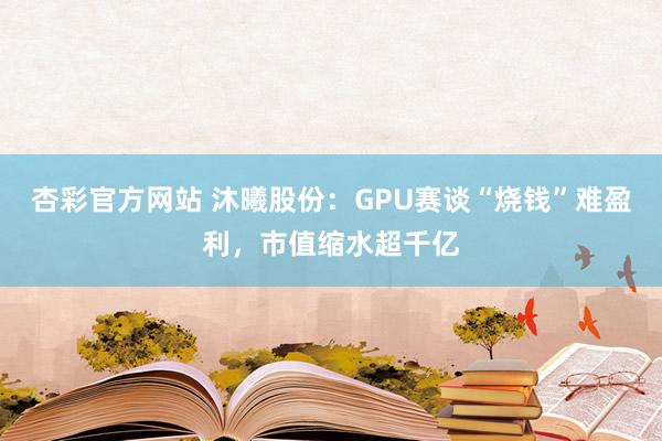 杏彩官方网站 沐曦股份：GPU赛谈“烧钱”难盈利，市值缩水超千亿