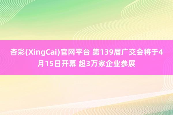 杏彩(XingCai)官网平台 第139届广交会将于4月15日开幕 超3万家企业参展