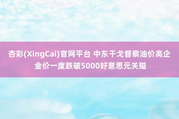 杏彩(XingCai)官网平台 中东干戈督察油价高企 金价一度跌破5000好意思元关隘