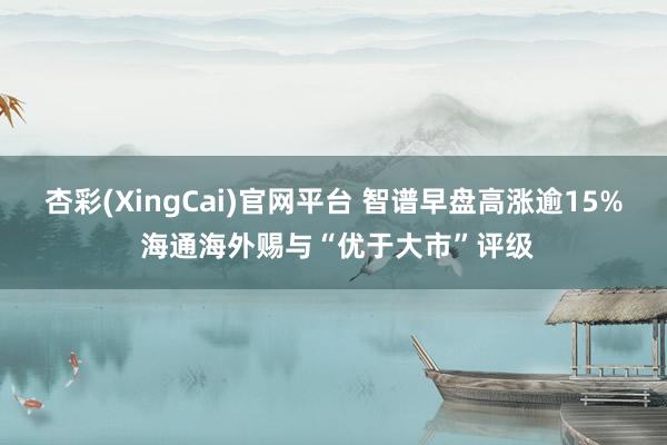 杏彩(XingCai)官网平台 智谱早盘高涨逾15% 海通海外赐与“优于大市”评级