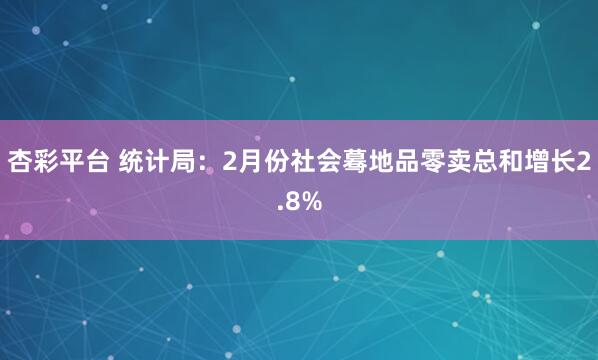 杏彩平台 统计局：2月份社会蓦地品零卖总和增长2.8%