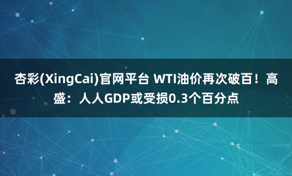 杏彩(XingCai)官网平台 WTI油价再次破百！高盛：人人GDP或受损0.3个百分点