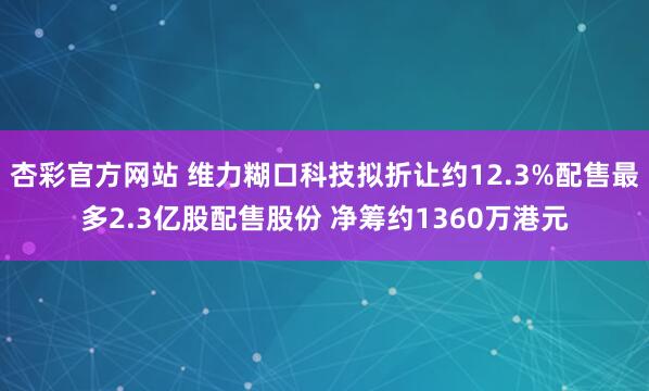 杏彩官方网站 维力糊口科技拟折让约12.3%配售最多2.3亿股配售股份 净筹约1360万港元