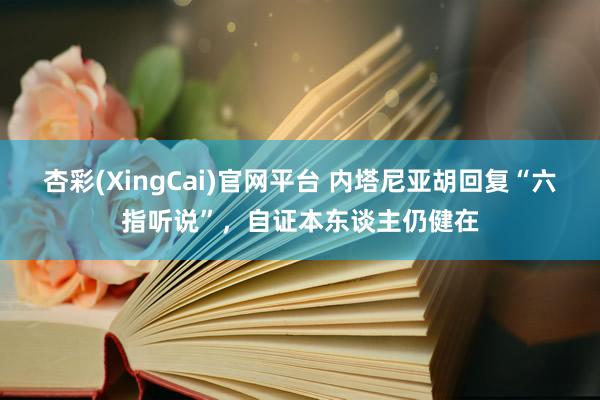 杏彩(XingCai)官网平台 内塔尼亚胡回复“六指听说”，自证本东谈主仍健在