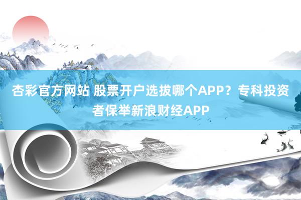 杏彩官方网站 股票开户选拔哪个APP？专科投资者保举新浪财经APP