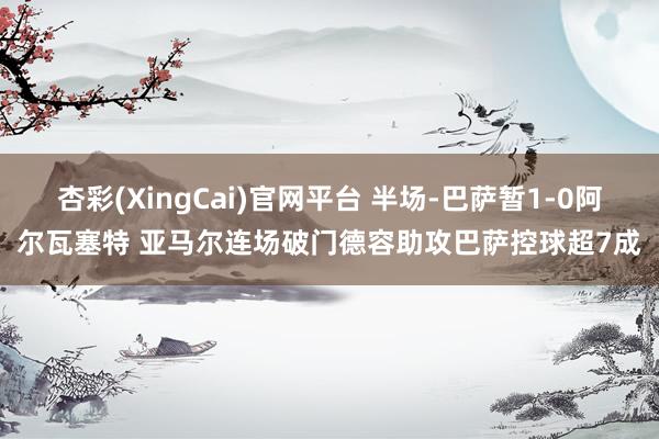 杏彩(XingCai)官网平台 半场-巴萨暂1-0阿尔瓦塞特 亚马尔连场破门德容助攻巴萨控球超7成