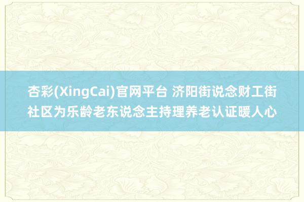 杏彩(XingCai)官网平台 济阳街说念财工街社区为乐龄老东说念主持理养老认证暖人心
