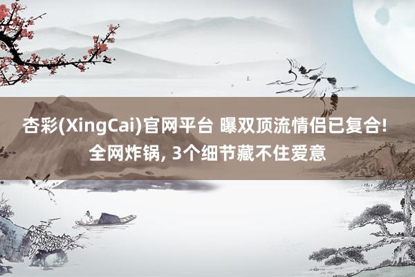 杏彩(XingCai)官网平台 曝双顶流情侣已复合! 全网炸锅， 3个细节藏不住爱意