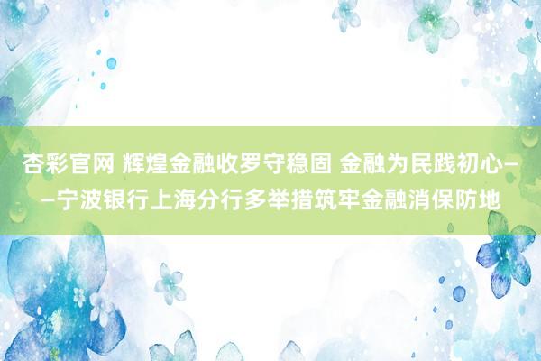 杏彩官网 辉煌金融收罗守稳固 金融为民践初心——宁波银行上海分行多举措筑牢金融消保防地