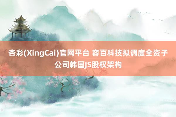 杏彩(XingCai)官网平台 容百科技拟调度全资子公司韩国JS股权架构