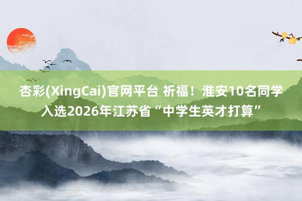 杏彩(XingCai)官网平台 祈福！淮安10名同学入选2026年江苏省“中学生英才打算”