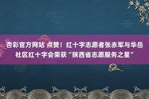 杏彩官方网站 点赞！红十字志愿者张赤军与华岳社区红十字会荣获“陕西省志愿服务之星”