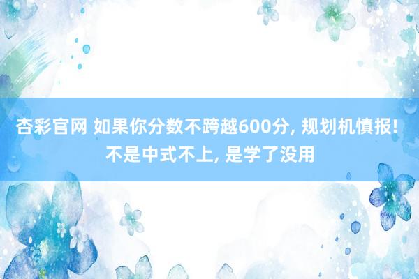 杏彩官网 如果你分数不跨越600分, 规划机慎报! 不是中式不上, 是学了没用
