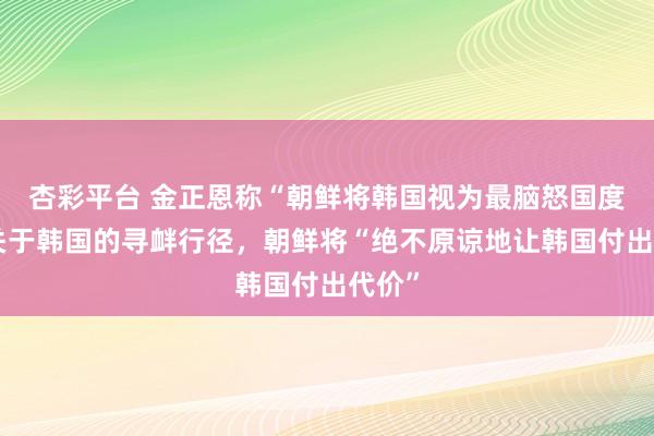 杏彩平台 金正恩称“朝鲜将韩国视为最脑怒国度”，关于韩国的寻衅行径，朝鲜将“绝不原谅地让韩国付出代价”
