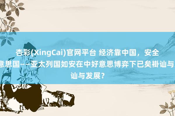 杏彩(XingCai)官网平台 经济靠中国，安全靠好意思国——亚太列国如安在中好意思博弈下已矣褂讪与发展？