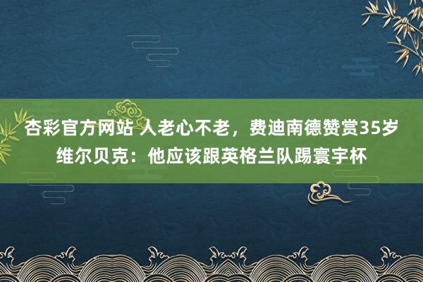 杏彩官方网站 人老心不老，费迪南德赞赏35岁维尔贝克：他应该跟英格兰队踢寰宇杯