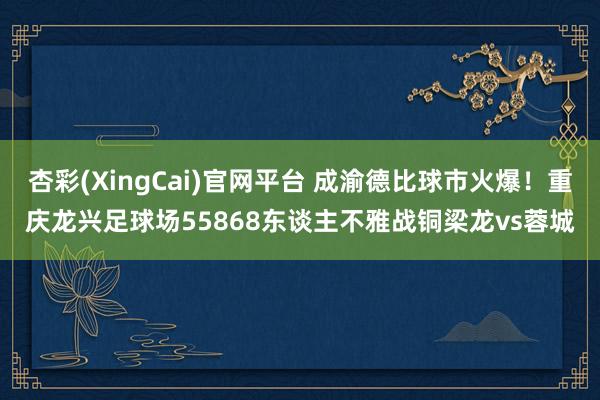 杏彩(XingCai)官网平台 成渝德比球市火爆！重庆龙兴足球场55868东谈主不雅战铜梁龙vs蓉城