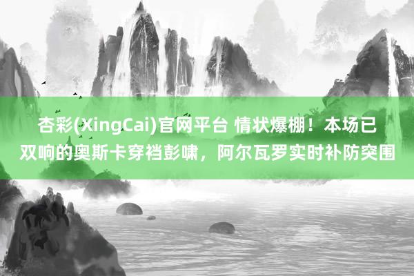 杏彩(XingCai)官网平台 情状爆棚！本场已双响的奥斯卡穿裆彭啸，阿尔瓦罗实时补防突围