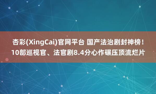杏彩(XingCai)官网平台 国产法治剧封神榜！10部巡视官、法官剧8.4分心作碾压顶流烂片