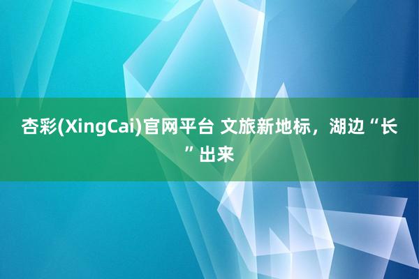 杏彩(XingCai)官网平台 文旅新地标，湖边“长”出来
