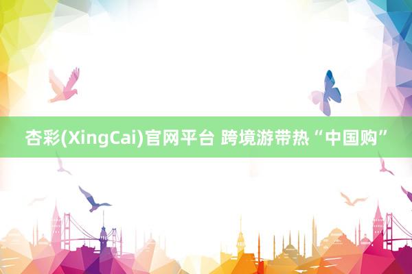杏彩(XingCai)官网平台 跨境游带热“中国购”