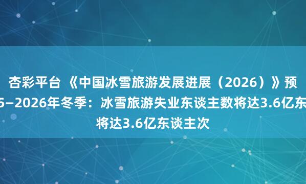 杏彩平台 《中国冰雪旅游发展进展（2026）》预测2025—2026年冬季：冰雪旅游失业东谈主数将达3.6亿东谈主次