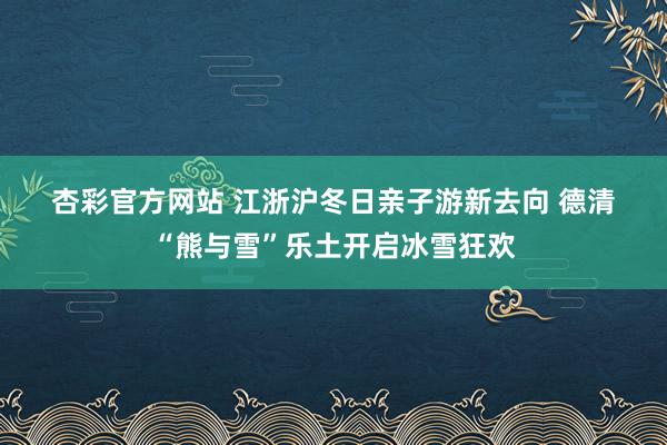 杏彩官方网站 江浙沪冬日亲子游新去向 德清“熊与雪”乐土开启冰雪狂欢
