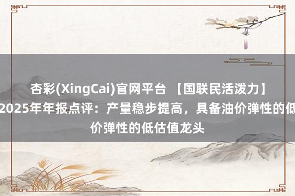 杏彩(XingCai)官网平台 【国联民活泼力】中国海油2025年年报点评：产量稳步提高，具备油价弹性的低估值龙头