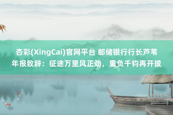 杏彩(XingCai)官网平台 邮储银行行长芦苇年报致辞：征途万里风正劲，重负千钧再开拔