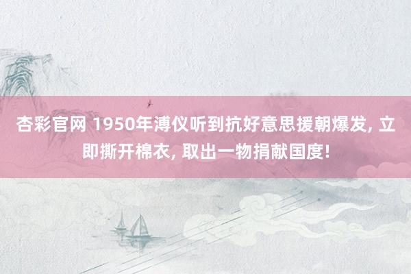 杏彩官网 1950年溥仪听到抗好意思援朝爆发， 立即撕开棉衣， 取出一物捐献国度!
