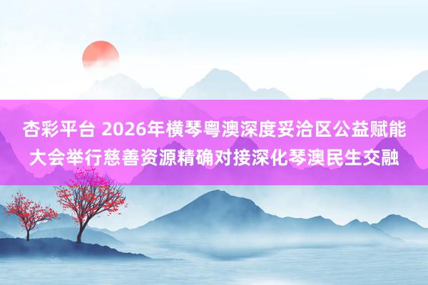 杏彩平台 2026年横琴粤澳深度妥洽区公益赋能大会举行慈善资源精确对接深化琴澳民生交融