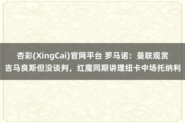 杏彩(XingCai)官网平台 罗马诺：曼联观赏吉马良斯但没谈判，红魔同期讲理纽卡中场托纳利