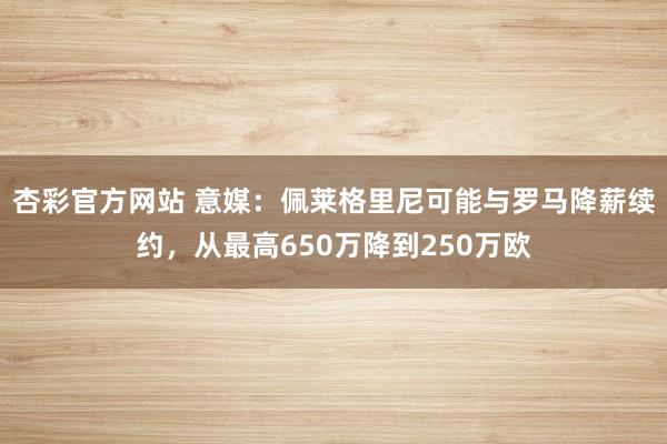 杏彩官方网站 意媒：佩莱格里尼可能与罗马降薪续约，从最高650万降到250万欧