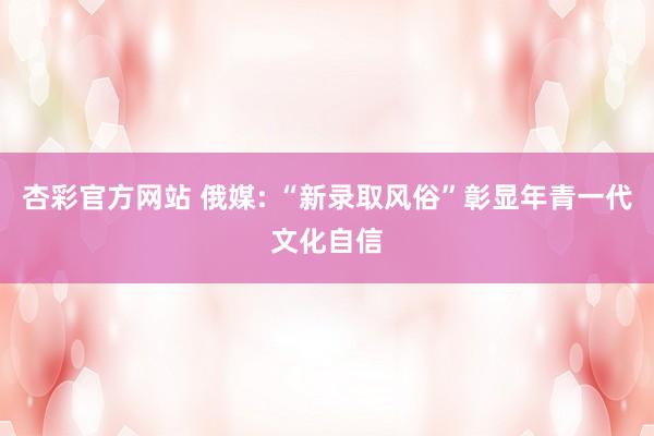 杏彩官方网站 俄媒: “新录取风俗”彰显年青一代文化自信