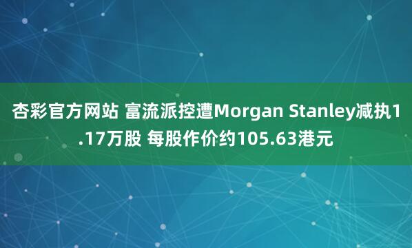 杏彩官方网站 富流派控遭Morgan Stanley减执1.17万股 每股作价约105.63港元