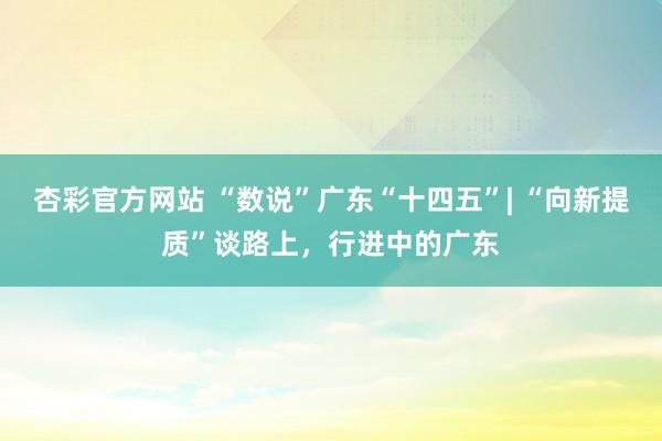 杏彩官方网站 “数说”广东“十四五”| “向新提质”谈路上，行进中的广东