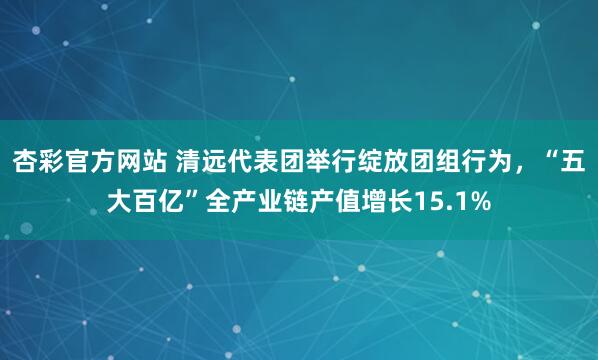 杏彩官方网站 清远代表团举行绽放团组行为，“五大百亿”全产业链产值增长15.1%