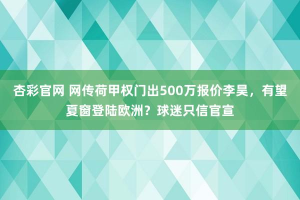 杏彩官网 网传荷甲权门出500万报价李昊，有望夏窗登陆欧洲？球迷只信官宣