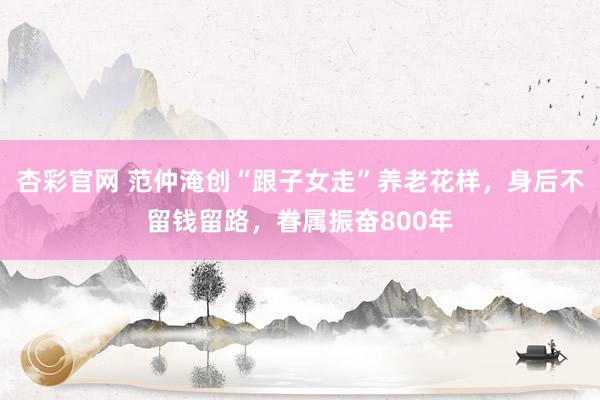 杏彩官网 范仲淹创“跟子女走”养老花样，身后不留钱留路，眷属振奋800年