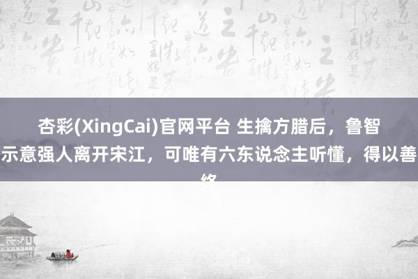 杏彩(XingCai)官网平台 生擒方腊后，鲁智深示意强人离开宋江，可唯有六东说念主听懂，得以善终