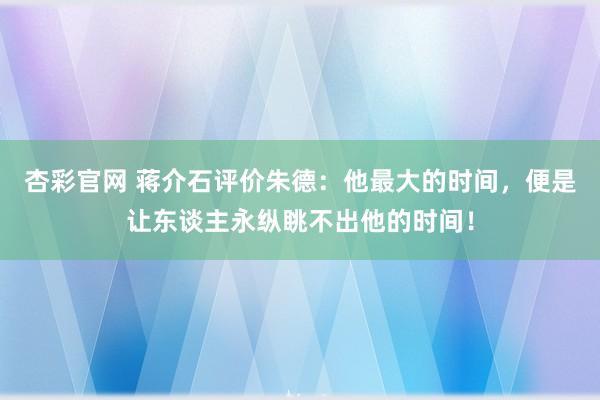 杏彩官网 蒋介石评价朱德：他最大的时间，便是让东谈主永纵眺不出他的时间！