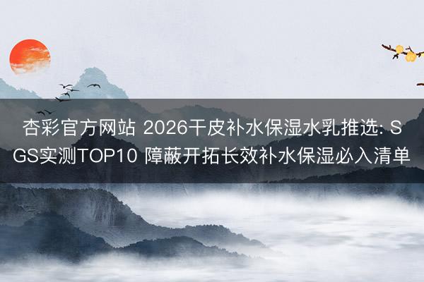 杏彩官方网站 2026干皮补水保湿水乳推选: SGS实测TOP10 障蔽开拓长效补水保湿必入清单
