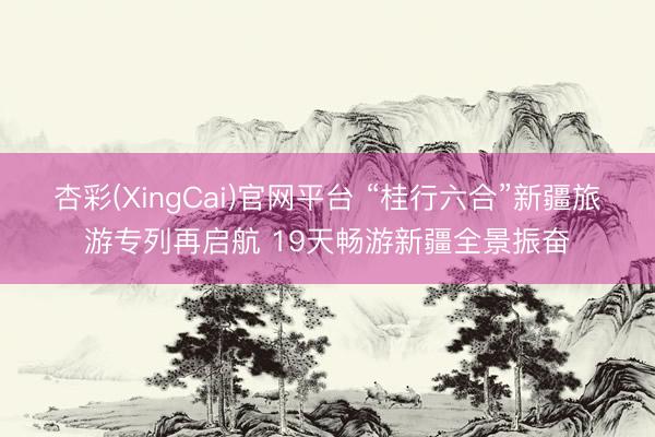 杏彩(XingCai)官网平台 “桂行六合”新疆旅游专列再启航 19天畅游新疆全景振奋